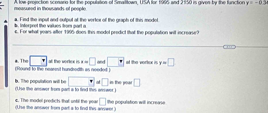 A low-projection scenario for the population of Smalltown, USA for 1995 and 2150 is given by the function y=-0.3
measured in thousands of people.
a. Find the input and output at the vertex of the graph of this model.
b. Interpret the values from part a
c. For what years after 1995 does this model predict that the population will increase?
a. The at the vertex is xapprox □ and at the vertex is yapprox □. 
(Round to the nearest hundredth as needed.)
b. The population will be □ at □ in the year □. 
(Use the answer from part a to find this answer.)
c. The model predicts that until the year □ the population will increase.
(Use the answer from part a to find this answer.)