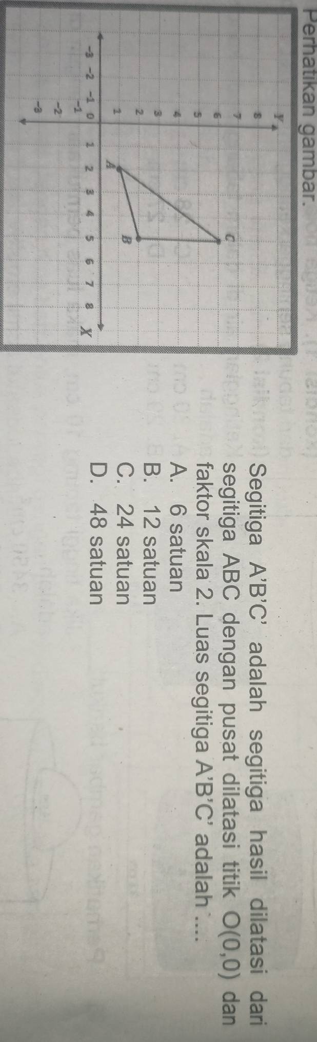 Perhatikan gambar.
Segitiga A'B'C'
adalah segitiga hasil dilatasi dari
dan
segitiga ABC dengan pusat dilatasi titik O(0,0)
faktor skala 2. Luas segitiga A'B'C' adalah ....
A. 6 satuan
B. 12 satuan
C. 24 satuan
D. 48 satuan