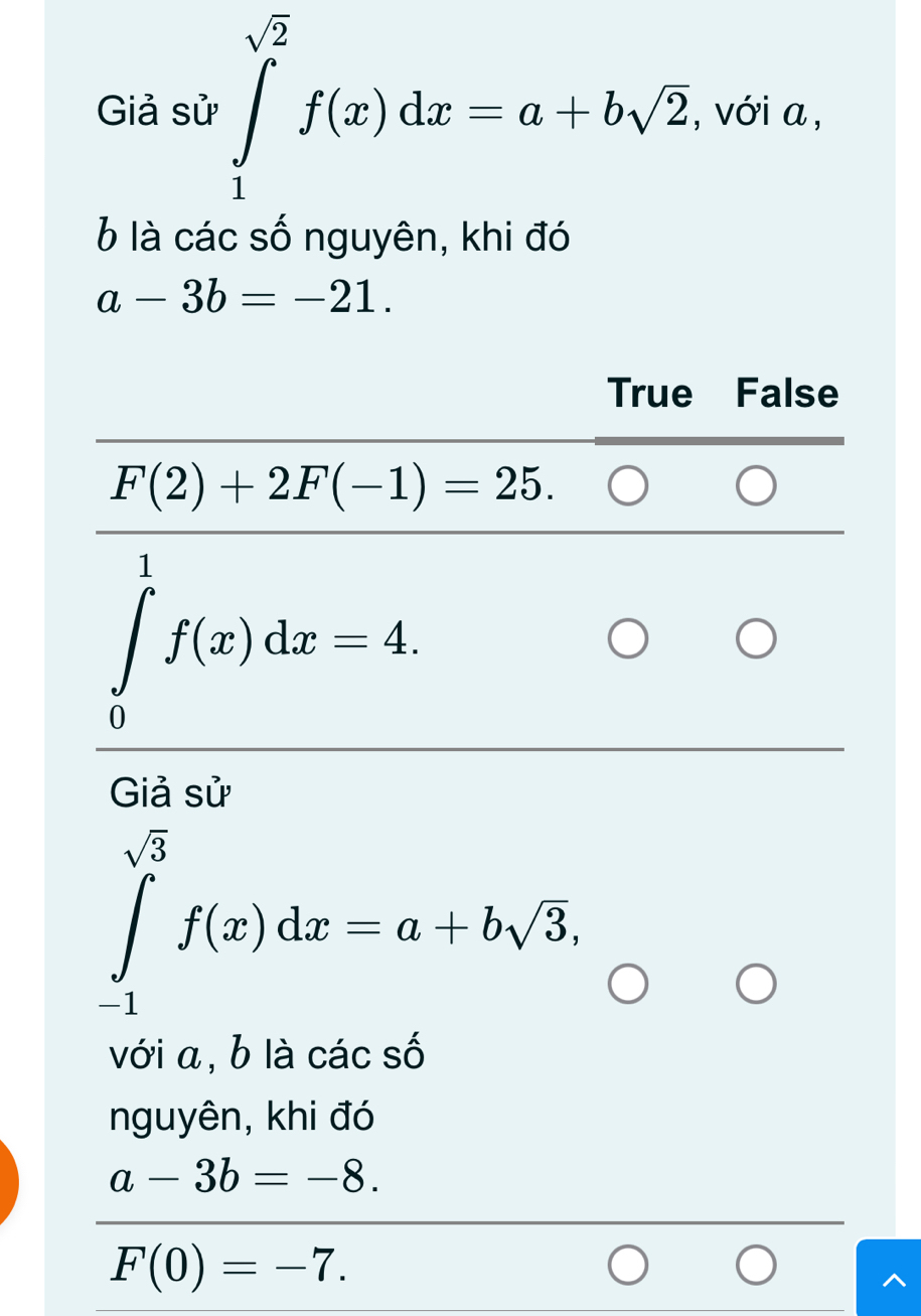 Giả sử ∈tlimits _1^((sqrt(2))f(x)dx=a+bsqrt 2). , với a,
6 là các số nguyên, khi đó
a-3b=-21.
True False
F(2)+2F(-1)=25. 
1
∈t f(x)dx=4. 
Giả sử
∈tlimits _(-1)^(sqrt(3))f(x)dx=a+bsqrt(3), 
với a, b là các số
nguyên, khi đó
a-3b=-8.
F(0)=-7.