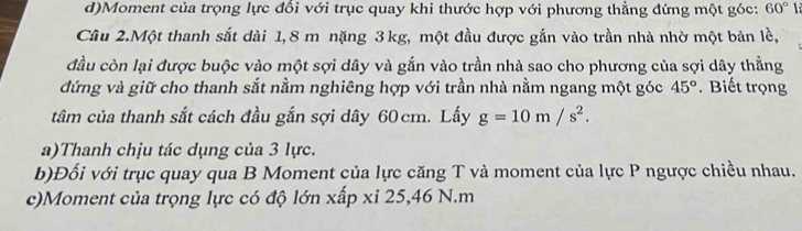 Moment của trọng lực đổi với trục quay khi thước hợp với phương thẳng đứng một góc: 60°
Cầu 2.Một thanh sắt dài 1,8 m nặng 3 kg, một đầu được gắn vào trần nhà nhờ một bản lề, 
đầu còn lại được buộc vào một sợi dây và gắn vào trần nhà sao cho phương của sợi dây thẳng 
đứng và giữ cho thanh sắt nằm nghiêng hợp với trần nhà nằm ngang một góc 45°. Biết trọng 
tâm của thanh sắt cách đầu gắn sợi dây 60cm. Lấy g=10m/s^2. 
a)Thanh chịu tác dụng của 3 lực. 
b)Đối với trục quay qua B Moment của lực căng T và moment của lực P ngược chiều nhau. 
c)Moment của trọng lực có độ lớn xấp xỉ 25, 46 N. m