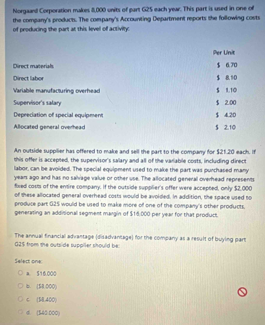 Norgaard Corporation makes 8,000 units of part G25 each year. This part is used in one of
the company's products. The company's Accounting Department reports the following costs
of producing the part at this level of activity:
Per Unit
Direct materials $ 6.70
Direct labor $ 8.10
Variable manufacturing overhead $ 1.10
Supervisor's salary $ 2.00
Depreciation of special equipment $ 4.20
Allocated general overhead $ 2.10
An outside supplier has offered to make and sell the part to the company for $21.20 each. If
this offer is accepted, the supervisor's salary and all of the variable costs, including direct
labor, can be avoided. The special equipment used to make the part was purchased many
years ago and has no salvage value or other use. The allocated general overhead represents
fixed costs of the entire company. If the outside supplier's offer were accepted, only $2,000
of these allocated general overhead costs would be avoided. In addition, the space used to
produce part G25 would be used to make more of one of the company's other products,
generating an additional segment margin of $16,000 per year for that product.
The annual financial advantage (disadvantage) for the company as a result of buying part
G25 from the outside supplier should be:
Select one:
a. 516,000
b. ($8,000)
C. (S8,400)
d. (S40.000)