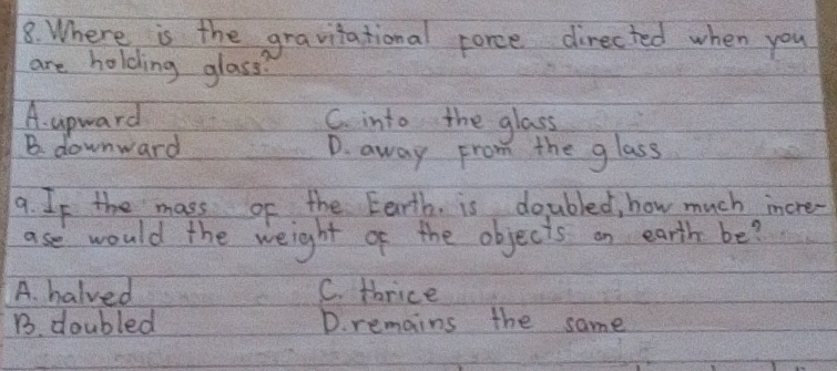 Where is the gravitational porce directed when you
are holding glass?
A. upward C. into the glass
B. downward D. away From the glass
9. If the mass of the Eerth. is doubled, how much incre-
ase would the weight of the objects on earth be?
A. halved C. thrice
B. doubled D. remains the same