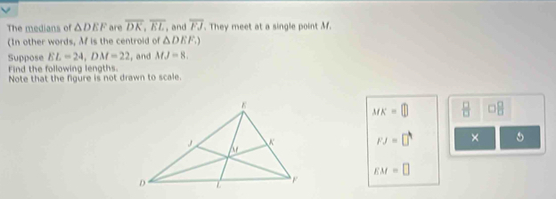 The medians of △ DEF are overline DK, overline EL , and overline FJ. They meet at a single point M. 
(In other words, Mf is the centroid of △ DEF.) 
Suppose EL=24, DM=22 , and MJ=8. 
Find the following lengths. 
Note that the figure is not drawn to scale.
MK=□  □ /□   □  □ /□  
FJ=□° ×
EM=□