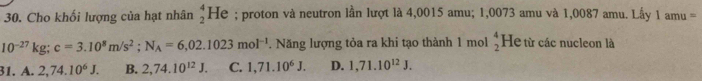 Cho khối lượng của hạt nhân beginarrayr 4 2endarray He ; proton và neutron lần lượt là 4,0015 amu; 1,0073 amu và 1,0087 amu. Lấy 1 amu =
10^(-27)kg; c=3.10^8m/s^2; N_A=6,02.1023mol^(-1). Năng lượng tỏa ra khi tạo thành 1 mol beginarrayr 4 2endarray He từ các nucleon là
31.A.2,74.10^6J. B. 2,74.10^(12)J. C. 1,71.10^6J. D. 1,71.10^(12)J.