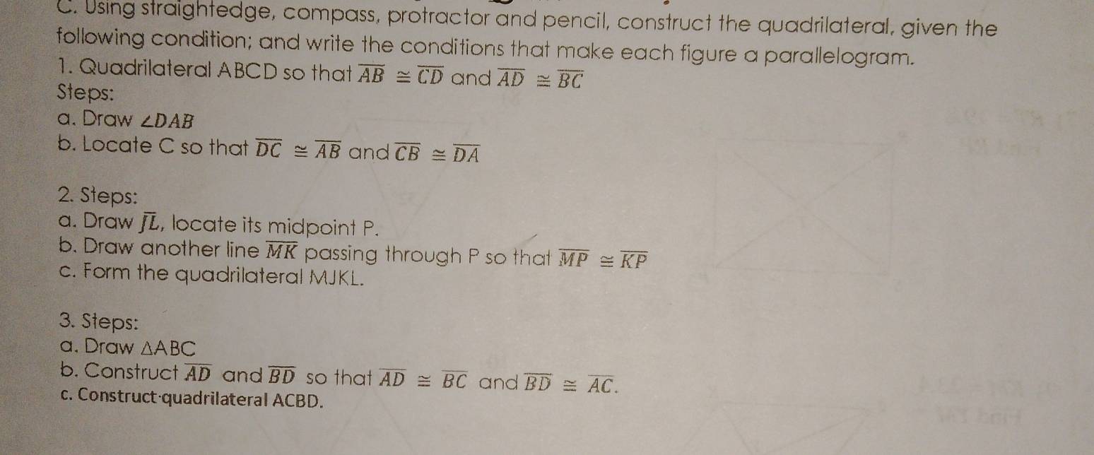 Using straightedge, compass, protractor and pencil, construct the quadrilateral, given the 
following condition; and write the conditions that make each figure a parallelogram. 
1. Quadrilateral ABCD so that overline AB≌ overline CD and overline AD≌ overline BC
Steps: 
a. Draw ∠ DAB
b. Locate C so that overline DC≌ overline AB and overline CB≌ overline DA
2. Steps: 
a. Draw (2 , locate its midpoint P. 
b. Draw another line overline MK passing through P so that overline MP≌ overline KP
c. Form the quadrilateral MJKL. 
3. Steps: 
a. Draw △ ABC
b. Construct overline AD and overline BD so that overline AD≌ overline BC and overline BD≌ overline AC. 
c. Construct quadrilateral ACBD.