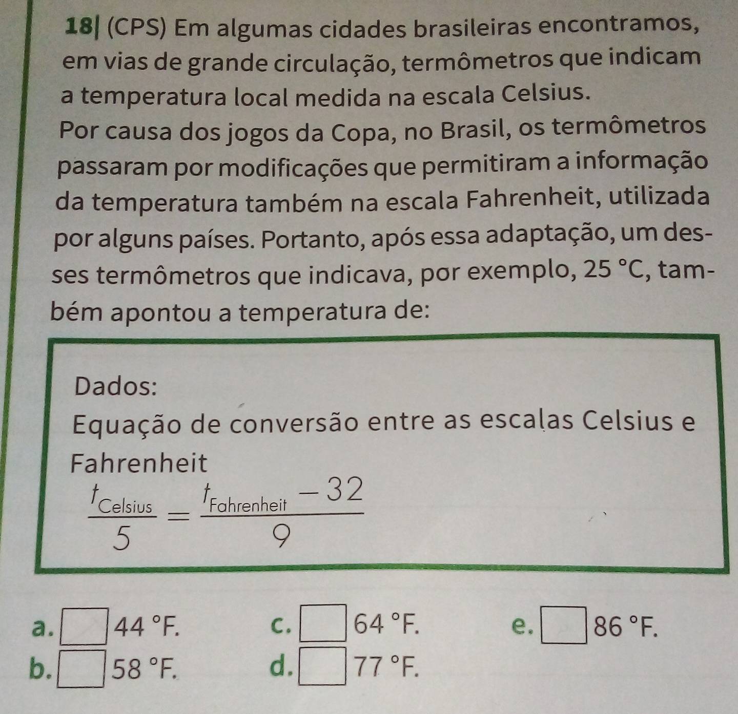 18| (CPS) Em algumas cidades brasileiras encontramos,
em vias de grande circulação, termômetros que indicam
a temperatura local medida na escala Celsius.
Por causa dos jogos da Copa, no Brasil, os termômetros
passaram por modificações que permitiram a informação
da temperatura também na escala Fahrenheit, utilizada
por alguns países. Portanto, após essa adaptação, um des-
ses termômetros que indicava, por exemplo, 25°C , tam-
bém apontou a temperatura de:
Dados:
Equação de conversão entre as escalas Celsius e
Fahrenheit
frac t_Celsius5=frac t_Fohrenhell-329
a. ^ 44°F. C. | 64°F. □ 86°F. 
e.
b. frac frac 1
sqrt(), 58°F.
d.
77°F.