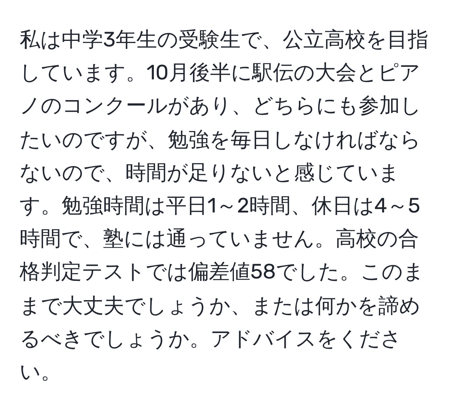 私は中学3年生の受験生で、公立高校を目指しています。10月後半に駅伝の大会とピアノのコンクールがあり、どちらにも参加したいのですが、勉強を毎日しなければならないので、時間が足りないと感じています。勉強時間は平日1～2時間、休日は4～5時間で、塾には通っていません。高校の合格判定テストでは偏差値58でした。このままで大丈夫でしょうか、または何かを諦めるべきでしょうか。アドバイスをください。