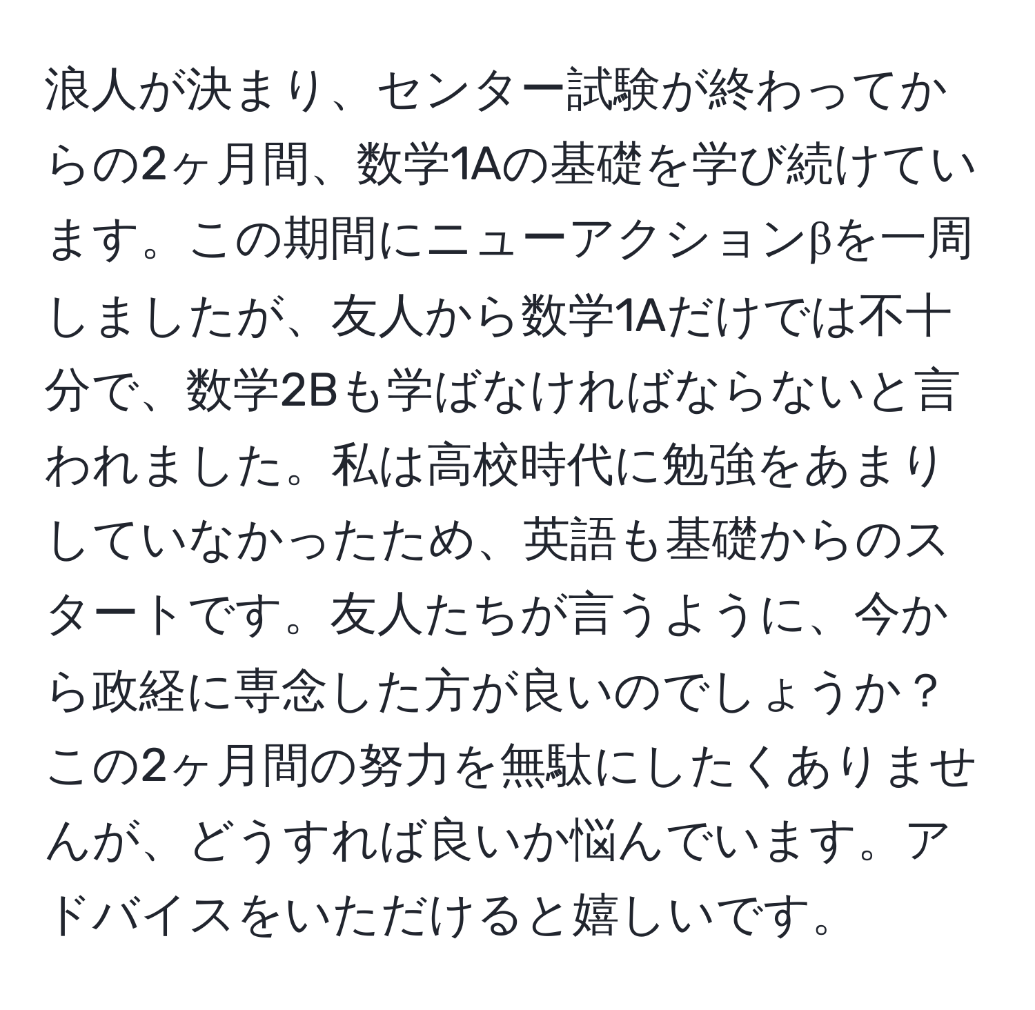 浪人が決まり、センター試験が終わってからの2ヶ月間、数学1Aの基礎を学び続けています。この期間にニューアクションβを一周しましたが、友人から数学1Aだけでは不十分で、数学2Bも学ばなければならないと言われました。私は高校時代に勉強をあまりしていなかったため、英語も基礎からのスタートです。友人たちが言うように、今から政経に専念した方が良いのでしょうか？この2ヶ月間の努力を無駄にしたくありませんが、どうすれば良いか悩んでいます。アドバイスをいただけると嬉しいです。