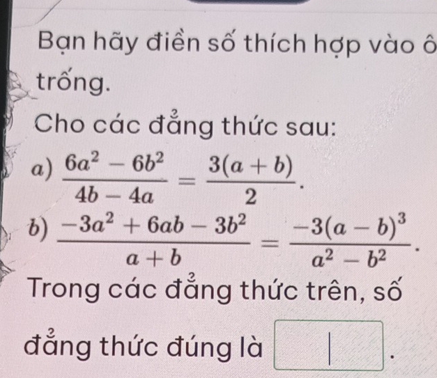 Bạn hãy điền số thích hợp vào ô 
trống. 
Cho các đẳng thức sau: 
a)  (6a^2-6b^2)/4b-4a = (3(a+b))/2 . 
b)  (-3a^2+6ab-3b^2)/a+b =frac -3(a-b)^3a^2-b^2. 
Trong các đẳng thức trên, số 
đẳng thức đúng là □°  c^2/c^2  x_□ 2x