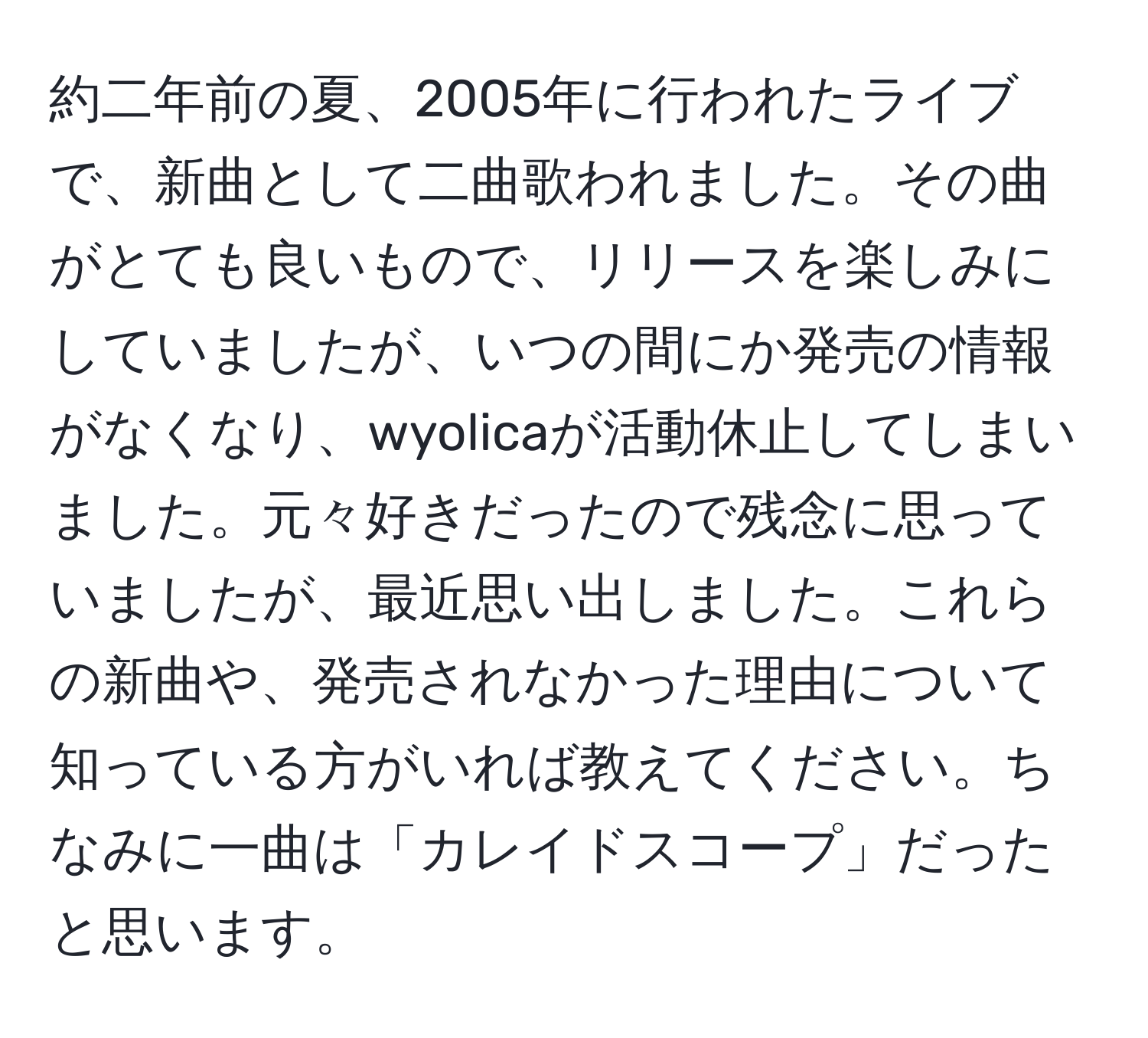 約二年前の夏、2005年に行われたライブで、新曲として二曲歌われました。その曲がとても良いもので、リリースを楽しみにしていましたが、いつの間にか発売の情報がなくなり、wyolicaが活動休止してしまいました。元々好きだったので残念に思っていましたが、最近思い出しました。これらの新曲や、発売されなかった理由について知っている方がいれば教えてください。ちなみに一曲は「カレイドスコープ」だったと思います。