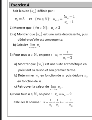 Soit la suite (u_n) définie par :
u_0=3 et (forall n∈ N):u_n+1=frac 5u_n-4u_n+1
1) Montrer que (forall n∈ N):u_n>2
2) a) Montrer que (u_n) est une suite décroissante, puis 
déduire qu'elle est convergente. 
b) Calculer limlimits _xto +∈fty u_n
3) Pour tout n∈ N , on pose : w_n=frac 1u_n-2
a) Montrer que (w_x) est une suite arithmétique en 
précisant sa raison et son premier terme. 
b) Déterminer W_n en fonction de # puis déduire u_n
en fonction de n. 
c) Retrouver la valeur de limlimits _xto +∈fty u_n. 
4) Pour tout n∈ N , on pose : x_n=u_n-2
Calculer la somme : S=frac 1x_0+frac 1x_1+·s +frac 1x_20