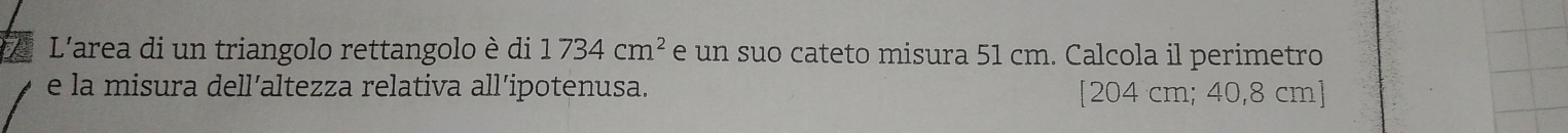 L'area di un triangolo rettangolo è di 1734cm^2 e un suo cateto misura 51 cm. Calcola il perimetro 
e la misura dell’altezza relativa all’ipotenusa. [ 204 cm; 40,8 cm ]