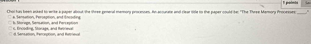 Sav
Choi has been asked to write a paper about the three general memory processes. An accurate and clear title to the paper could be: "The Three Memory Processes:_ ,
a. Sensation, Perception, and Encoding
b. Storage, Sensation, and Perception
c. Encoding, Storage, and Retrieval
d. Sensation, Perception, and Retrieval