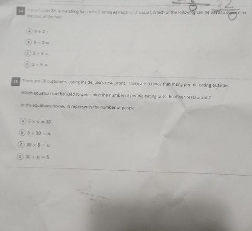 A scar costs $8. A matching hat costs 2 times as much as the scarf. Which of the following can be used to deterrine
the cost of the hat?
A 8/ 2=
B 8-2=
C 2+8=
2* 8=
ng . There are 30 customers eating inside Julia's restaurant. There are 5 times that many people eating outside.
Which equation can be used to determine the number of people eating outside of her restaurant ?
in the equations below, n represents the number of people.
A 5* n=30
8 5+30=n
C 30* 5=n
。 30+n=5