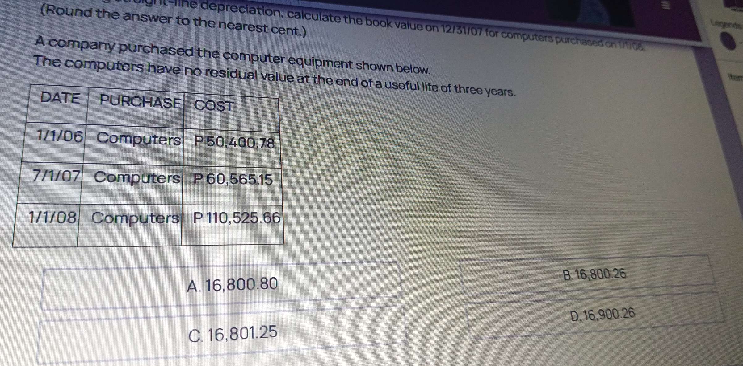 (Round the answer to the nearest cent.)
Legends
Mgu ine depreciation, calculate the book value on 12/31/07 for computers purchased on 1/1/08
A company purchased the computer equipment shown below.
The computers have no residual valuhe end of a useful life of three years.
iten
A. 16,800.80 B. 16,800.26
D. 16,900.26
C. 16,801.25