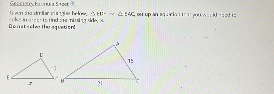 Geometry Formula Sheet ⊥ 
Given the similar triangles below, △ EDFsim △ BAC , set up an equation that you would need to 
solve in order to find the missing side, x. 
Do not solve the equation!