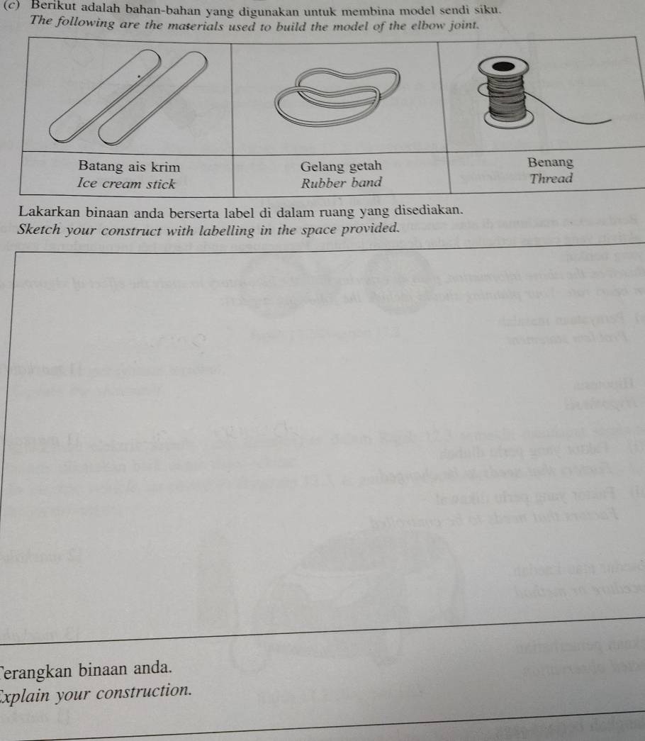 Berikut adalah bahan-bahan yang digunakan untuk membina model sendi siku. 
The following are the materials used to build the model of the elbow joint. 
Gelang getah Benang 
Rubber band Thread 
Lakarkan binaan anda berserta label di dalam ruang yang disediakan. 
Sketch your construct with labelling in the space provided. 
Terangkan binaan anda. 
Explain your construction.