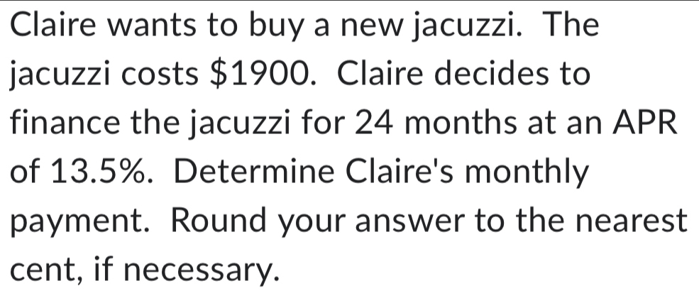 Claire wants to buy a new jacuzzi. The 
jacuzzi costs $1900. Claire decides to 
finance the jacuzzi for 24 months at an APR 
of 13.5%. Determine Claire's monthly 
payment. Round your answer to the nearest 
cent, if necessary.