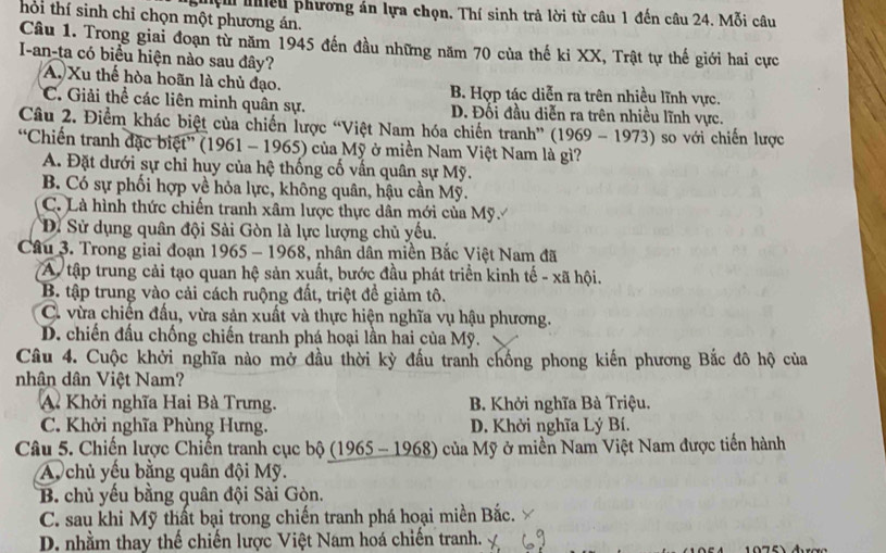 ghện niều phương án lựa chọn. Thí sinh trả lời từ câu 1 đến câu 24. Mỗi câu
thời thí sinh chỉ chọn một phương án.
Câu 1. Trong giai đoạn từ năm 1945 đến đầu những năm 70 của thế ki XX, Trật tự thế giới hai cực
I-an-ta có biểu hiện nào sau đây?
A. Xu thế hòa hoãn là chủ đạo. B. Hợp tác diễn ra trên nhiều lĩnh vực.
*C. Giải thể các liên minh quân sự. D. Đối đầu diễn ra trên nhiều lĩnh vực.
Câu 2. Điểm khác biệt của chiến lược “Việt Nam hóa chiến tranh” (1969 - 1973) so với chiến lược
“Chiến tranh đặc biệt” (1961 - 1965) của Mỹ ở miền Nam Việt Nam là gì?
A. Đặt dưới sự chỉ huy của hệ thống cố vấn quân sự Mỹ.
B. Có sự phối hợp về hỏa lực, không quân, hậu cần Mỹ.
C. Là hình thức chiến tranh xâm lược thực dân mới của Mỹ.
Đi Sử dụng quân đội Sài Gòn là lực lượng chủ yếu.
Câu 3. Trong giai đoạn 1965 - 1968, nhân dân miền Bắc Việt Nam đã
A tập trung cải tạo quan hệ sản xuất, bước đầu phát triển kinh tế - xã hội.
B. tập trung vào cải cách ruộng đất, triệt đề giảm tô.
C. vừa chiến đấu, vừa sản xuất và thực hiện nghĩa vụ hậu phương.
D. chiến đấu chống chiến tranh phá hoại lần hai của Mỹ.
Câu 4. Cuộc khởi nghĩa nào mở đầu thời kỳ đấu tranh chống phong kiến phương Bắc đô hộ của
nhân dân Việt Nam?
A. Khởi nghĩa Hai Bà Trưng. B. Khởi nghĩa Bà Triệu.
C. Khởi nghĩa Phùng Hưng. D. Khởi nghĩa Lý Bí.
Câu 5. Chiến lược Chiến tranh cục bộ (1965 - 1968) của Mỹ ở miền Nam Việt Nam được tiến hành
A chủ yếu bằng quân đội Mỹ.
B. chủ yếu bằng quân đội Sài Gòn.
C. sau khi Mỹ thất bại trong chiến tranh phá hoại miền Bắc.
D. nhằm thay thế chiến lược Việt Nam hoá chiến tranh.