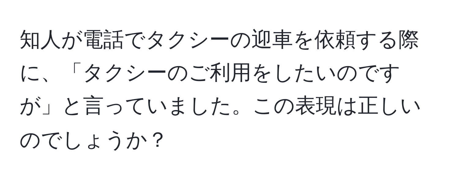 知人が電話でタクシーの迎車を依頼する際に、「タクシーのご利用をしたいのですが」と言っていました。この表現は正しいのでしょうか？