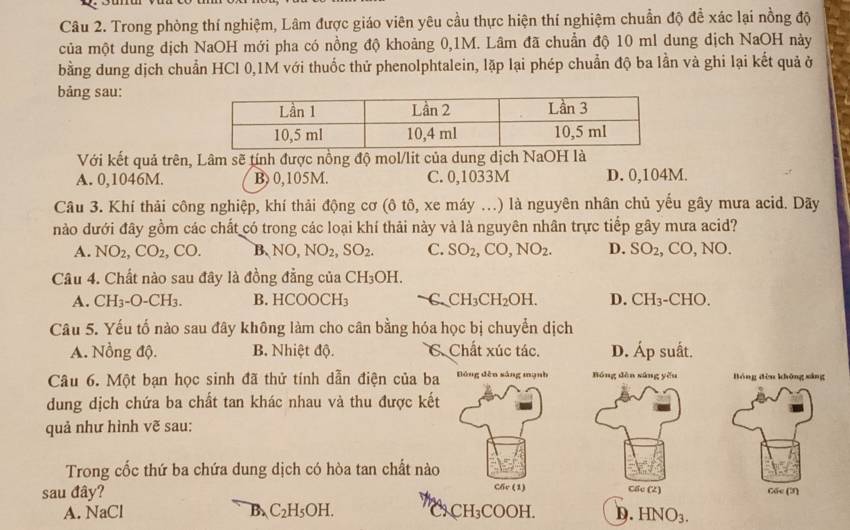 Trong phòng thí nghiệm, Lâm được giáo viên yêu cầu thực hiện thí nghiệm chuẩn độ để xác lại nồng độ
của một dung dịch NaOH mới pha có nồng độ khoảng 0,1M. Lâm đã chuẩn độ 10 ml dung dịch NaOH này
bằng dung dịch chuẩn HCl 0,1M với thuốc thử phenolphtalein, lặp lại phép chuẩn độ ba lần và ghi lại kết quả ở
bảng sau:
Với kết quả trên, Lâm sẽ tính được nồng độ mol/lit của dung dịch NaOH là
A. 0,1046M. B) 0,105M. C. 0,1033M D. 0,104M.
Câu 3. Khí thải công nghiệp, khí thải động cơ (ô tô, xe máy ...) là nguyên nhân chủ yếu gây mưa acid. Dãy
nào dưới đây gồm các chất có trong các loại khí thải này và là nguyên nhân trực tiếp gây mưa acid?
A. NO_2,CO_2,CO. B. NO,NO_2,SO_2. C. SO_2,CO,NO_2. D. SO_2, ,CO,NO.
Câu 4. Chất nào sau đây là đồng đẳng của ( CH_3OH
A. CH_3-O-CH_3. B. HCOOCH₃ C. CH_3CH_2OH. D. CH_3 -CHO
Câu 5. Yếu tố nào sau đây không làm cho cân bằng hóa học bị chuyển dịch
A. Nổng độ. B. Nhiệt độ. C. Chất xúc tác. D. Áp suất.
Câu 6. Một bạn học sinh đã thử tính dẫn điện của ba Đóng děn sáng mạnh Bóng dèn sāng yǒu Bóng dòu khōng xáng
dung dịch chứa ba chất tan khác nhau và thu được kết
quả như hình vẽ sau:
Trong cốc thứ ba chứa dung dịch có hòa tan chất nào
sau đây? C6r (1) Cốc (2) Cốc (3)
A. NaCl B. C_2H_5OH. h CH_3COOH I D. HNO_3.