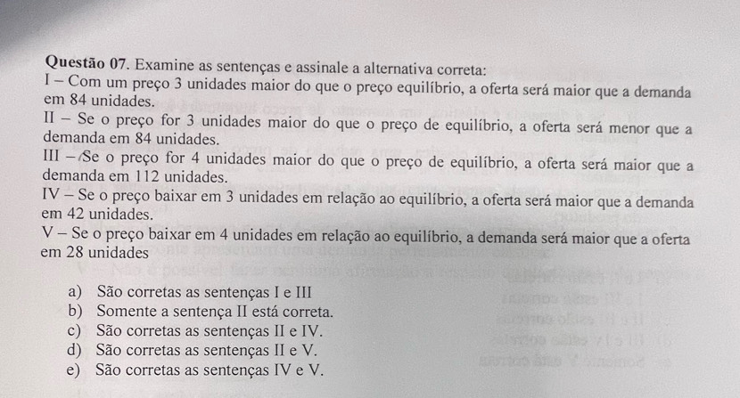 Examine as sentenças e assinale a alternativa correta:
I - Com um preço 3 unidades maior do que o preço equilíbrio, a oferta será maior que a demanda
em 84 unidades.
II - Se o preço for 3 unidades maior do que o preço de equilíbrio, a oferta será menor que a
demanda em 84 unidades.
III - Se o preço for 4 unidades maior do que o preço de equilíbrio, a oferta será maior que a
demanda em 112 unidades.
IV - Se o preço baixar em 3 unidades em relação ao equilíbrio, a oferta será maior que a demanda
em 42 unidades.
V - Se o preço baixar em 4 unidades em relação ao equilíbrio, a demanda será maior que a oferta
em 28 unidades
a) São corretas as sentenças I e III
b) Somente a sentença II está correta.
c) São corretas as sentenças II e IV.
d) São corretas as sentenças II e V.
e) São corretas as sentenças IV e V.