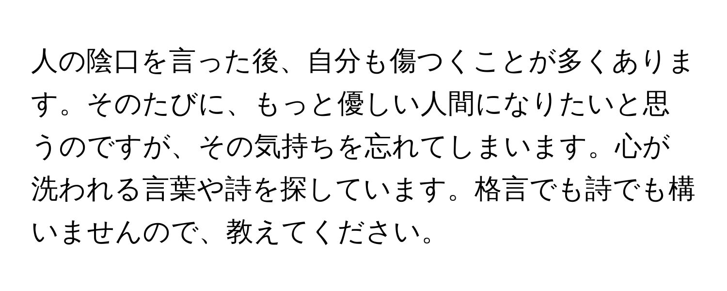 人の陰口を言った後、自分も傷つくことが多くあります。そのたびに、もっと優しい人間になりたいと思うのですが、その気持ちを忘れてしまいます。心が洗われる言葉や詩を探しています。格言でも詩でも構いませんので、教えてください。