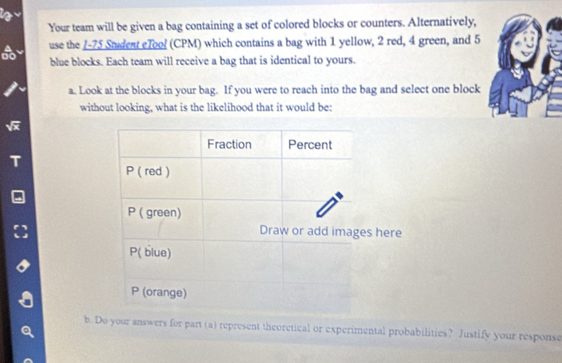 Your team will be given a bag containing a set of colored blocks or counters. Alternatively, 
do use the I- 75 Student eTool (CPM) which contains a bag with 1 yellow, 2 red, 4 green, and 5
blue blocks. Each team will receive a bag that is identical to yours. 
a. Look at the blocks in your bag. If you were to reach into the bag and select one block 
without looking, what is the likelihood that it would be: 
b. Do your answers for part (a) represent theoretical or experimental probabilities? Justify your response