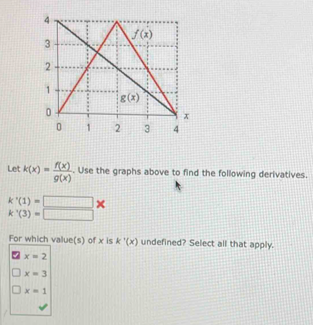 Let k(x)= f(x)/g(x) . Use the graphs above to find the following derivatives.
k'(1)=□
k'(3)=□
For which value(s) of x is k'(x) undefined? Select all that apply.
x=2
x=3
x=1