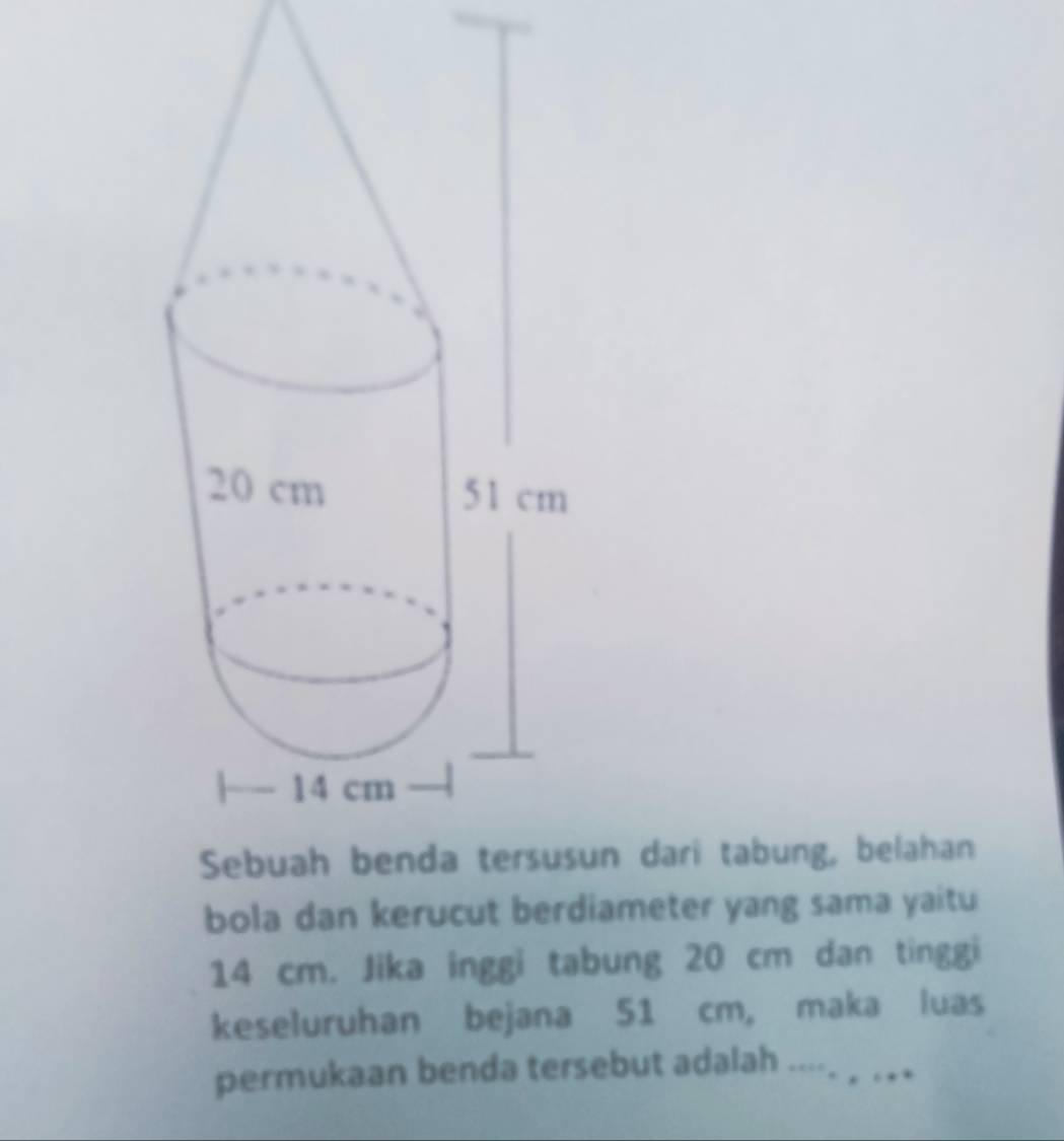 un dari tabung, belahan 
bola dan kerucut berdiameter yang sama yaitu
14 cm. Jika inggi tabung 20 cm dan tinggi 
keseluruhan bejana 51 cm, maka luas 
permukaan benda tersebut adalah .... .