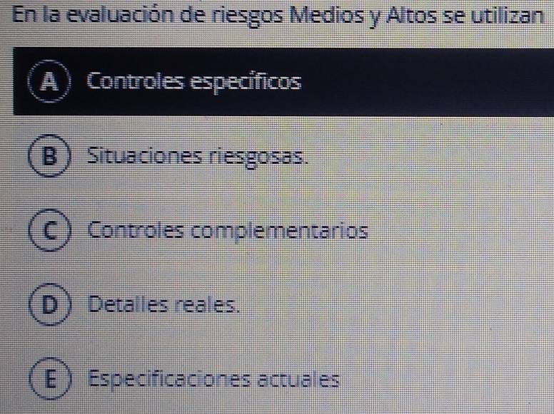 En la evaluación de riesgos Medios y Altos se utilizan
A Controles específicos
B ) Situaciones riesgosas.
C ) Controles complementarios
D  Detalles reales.
E) Especificaciones actuales