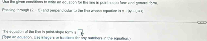 Use the given conditions to write an equation for the line in point-slope form and general form. 
Passing through (2,-5) and perpendicular to the line whose equation is x-9y-8=0
The equation of the line in point-slope form is □ 
(Type an equation. Use integers or fractions for any numbers in the equation.)