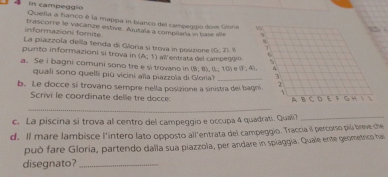 In campeggio 
Quella a fianco è la mappa in bianco del campeggio dove Gloria 
trascorre le vacanze estive. Aiutala a compilarla in base alle 
informazioni fornite. 
La piazzola della tenda di Gloria si trova in posizione (G;2). Ⅱ 
punto informazioni si trova in (A;1) all’entrata del campeggio. 
a. Se i bagni comuni sono tre e si trovano in (B;8), (L;10) e (F;4), 
quali sono quelli più vicini alla piazzola di Gloria?_ 
b. Le docce si trovano sempre nella posizione a sinistra dei ba 
Scrivi le coordinate delle tre docce: 
_ 
c. La piscina si trova al centro del campeggio e occupa 4 quadrati. Quali?_ 
d. Il mare lambisce l'intero lato opposto all’entrata del campeggio. Traccia il percorso più breve che 
può fare Gloria, partendo dalla sua piazzola, per andare in spiaggia. Quale ente geometrico hai 
disegnato?_