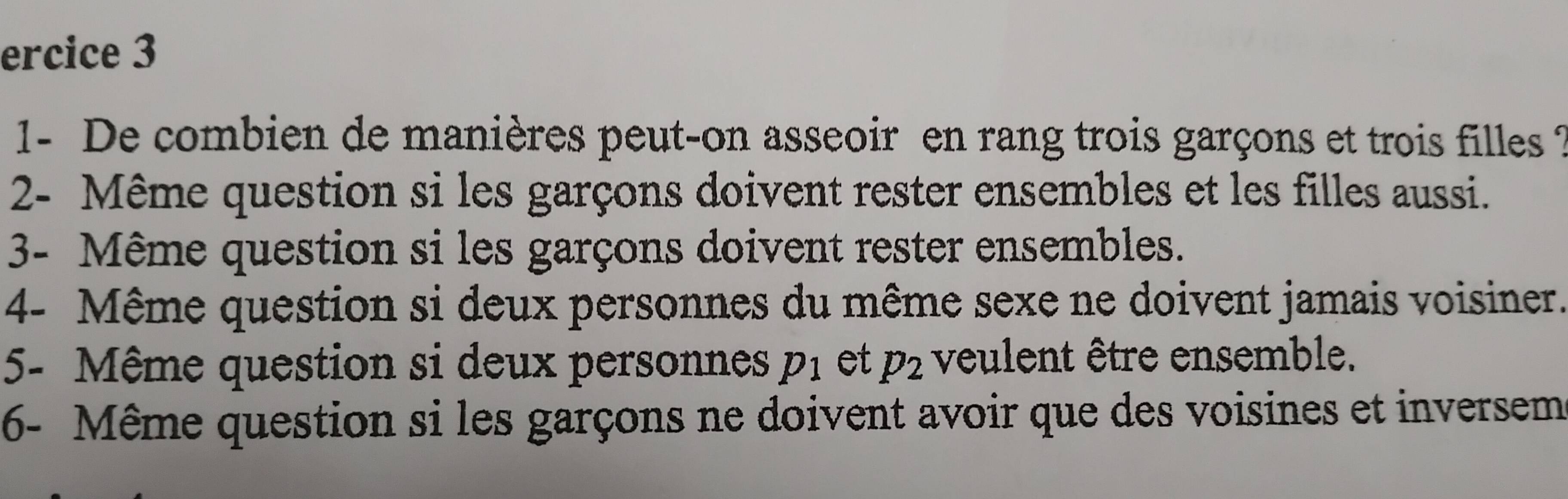 ercice 3 
1- De combien de manières peut-on asseoir en rang trois garçons et trois filles ? 
2- Même question si les garçons doivent rester ensembles et les filles aussi. 
3- Même question si les garçons doivent rester ensembles. 
4- Même question si deux personnes du même sexe ne doivent jamais voisiner. 
5- Même question si deux personnes p_1 et p_2 veulent être ensemble. 
6- Même question si les garçons ne doivent avoir que des voisines et inversem