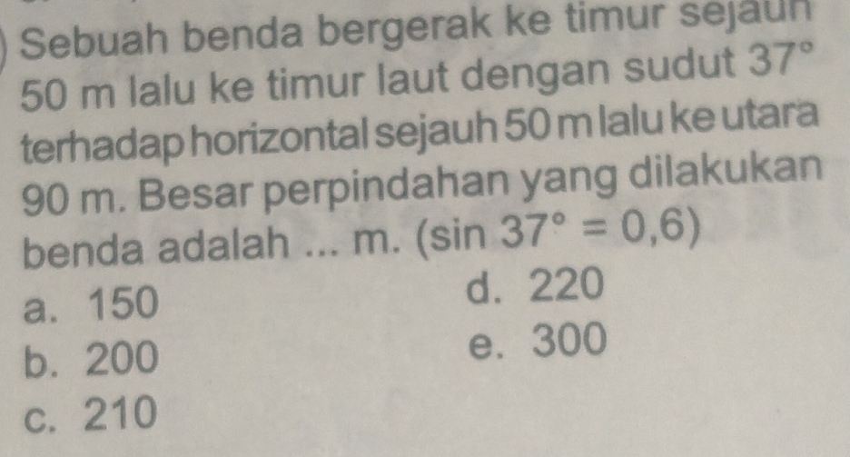 Sebuah benda bergerak ke timur sejauh
50 m lalu ke timur laut dengan sudut 37°
terhadap horizontal sejauh 50 m lalu ke utara
90 m. Besar perpindahan yang dilakukan
benda adalah ... m. (sin 37°=0,6)
a. 150 d. 220
b. 200 e. 300
c. 210