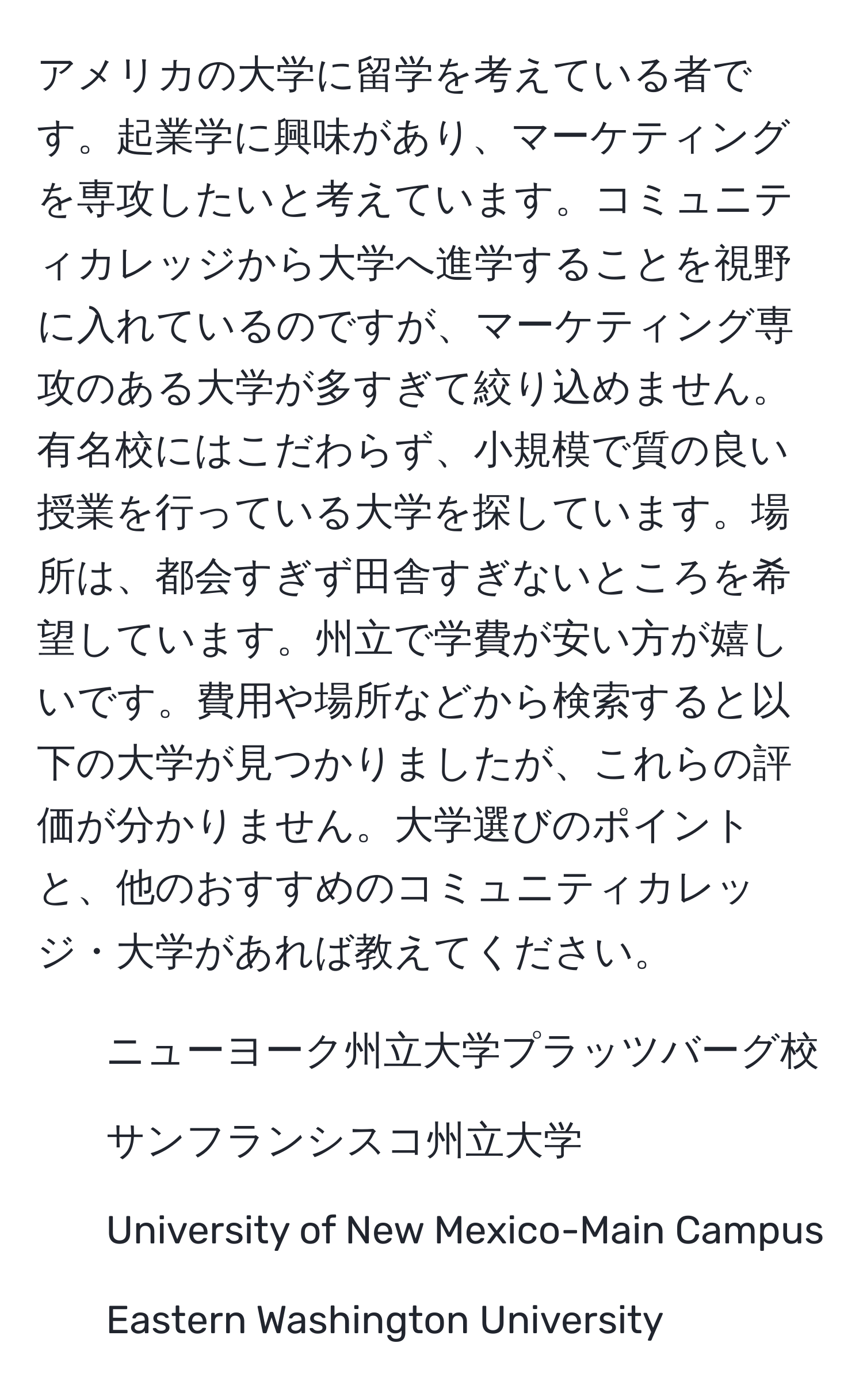 アメリカの大学に留学を考えている者です。起業学に興味があり、マーケティングを専攻したいと考えています。コミュニティカレッジから大学へ進学することを視野に入れているのですが、マーケティング専攻のある大学が多すぎて絞り込めません。有名校にはこだわらず、小規模で質の良い授業を行っている大学を探しています。場所は、都会すぎず田舎すぎないところを希望しています。州立で学費が安い方が嬉しいです。費用や場所などから検索すると以下の大学が見つかりましたが、これらの評価が分かりません。大学選びのポイントと、他のおすすめのコミュニティカレッジ・大学があれば教えてください。

1. ニューヨーク州立大学プラッツバーグ校
2. サンフランシスコ州立大学
3. University of New Mexico-Main Campus
4. Eastern Washington University