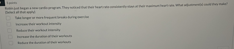 Robln just began a new cardio program. They noticed that their heart rate consistently stays at their maximum heart rate. What adjustment(s) could they make?
(Select all that apply)
Take longer or more frequent breaks during exercise
Increase their workout intensity
Reduce their workout intensity
Increase the duration of their workouts
Reduce the duration of their workouts