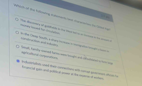 2.5 φo
Which of the following statements best characterizes the Gilde Age
The discovery of goldfelds in the West led to an increase in the amount of money issued for circulation.
construction and industry.
in the Deep South, a sharp increase in immigration brought a boom in
agricultural corporations.
Small, family-owned farms were bought and consolidated to form large
Industrialists used their connections with corrupt government officiais for
financial gain and political power at the expense of workers.