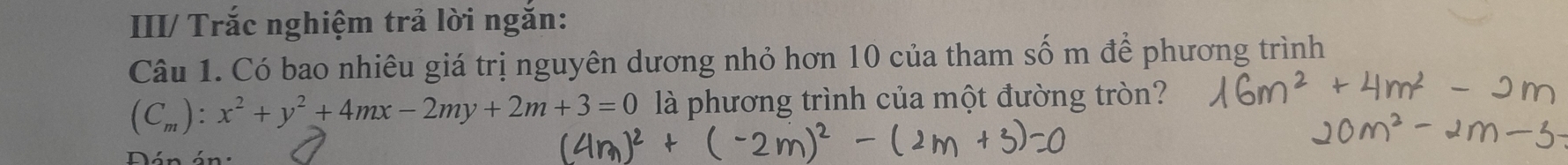 III/ Trắc nghiệm trả lời ngắn: 
Câu 1. Có bao nhiêu giá trị nguyên dương nhỏ hơn 10 của tham số m để phương trình
(C_m):x^2+y^2+4mx-2my+2m+3=0 là phương trình của một đường tròn? 
Dán án: