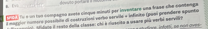 Eve_ dovuto portare iI motol 
SMDA Tu e un tuo compagno avete cinque minuti per inventare una frase che contenga 
il maggior numero possibile di costruzioni verbo servile + infinito (puoi prendere spunto 
mompio), Sfidate il resto della classe: chi è riuscito a usare più verbi servili? 
studare, infatti, se non aves-