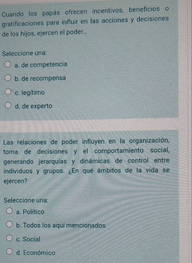 Cuando los papás ofrecen incentivos, beneficios o
gratificaciones para influir en las acciones y decisiones
de los hijos, ejercen el poder...
Seleccione una:
a. de competencia
b. de recompensa
c. legítimo
d. de experto
Las relaciones de poder influyen en la organización,
toma de decisiones y el comportamiento social,
generando jerarquías y dinámicas de control entre
individuos y grupos. ¿En qué ámbitos de la vida se
ejercen?
Seleccione una:
a. Político
b. Todos los aquí mencionados
c. Social
d. Económico