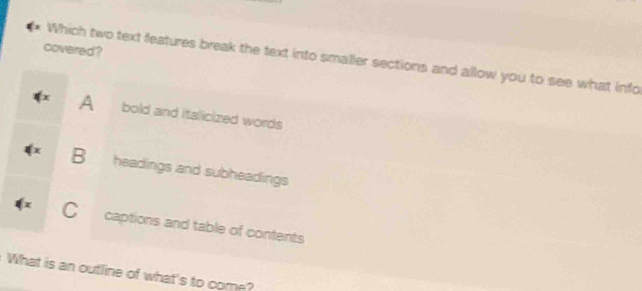 covered ?
Which two text features break the text into smaller sections and allow you to see what info
A bold and italicized words
B headings and subheadings
Ccaptions and table of contents
What is an outline of what's to come?