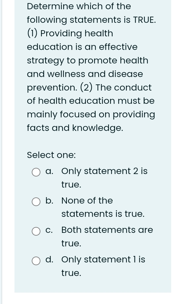 Determine which of the
following statements is TRUE.
(1) Providing health
education is an effective
strategy to promote health
and wellness and disease
prevention. (2) The conduct
of health education must be
mainly focused on providing
facts and knowledge.
Select one:
a. Only statement 2 is
true.
b. None of the
statements is true.
c. Both statements are
true.
d. Only statement 1 is
true.