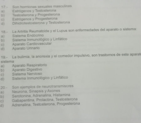 17.- Son hormonas sexuales masculinas
a) Estrógeros y Testosterona
b) Testosterona y Progesterona
c) Estrógenos y Progesterona
d) Dihidrotestosterona y Testosterona
18.- La Artritis Reumatoide y el Lupus son enfermedades del aparato o sistema:
a) Sistema Endócrino
b) Sistema Inmunológico y Linfático
c) Aparato Cardiovascular
d) Aparato Urinario
19.- La bulimia, la anorexia y el comedor impulsivo, son trastornos de este aparat
sistema
a) Aparato Respiratorio
b) Aparato Digestivo
c) Sistema Nervioso
d) Sistema Inmunológico y Linfático
20.- Son ejemplos de neurotransmisores
a) Neurona, Sinapsis y Axones
b) Serotonina, Adrenalina, Histamina
c) Gabapentina, Prolactina, Testosterona
d) Adrenalina, Testosterona, Progesterona