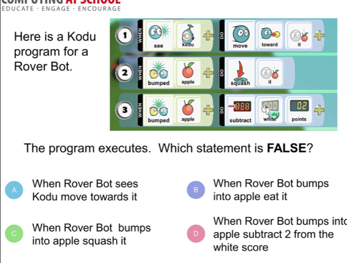 EDUCATE ·ENGAGE ·ENCOU R AGE
Here is a Kodu 1
program for a see kodu move toward it
Rover Bot. 2;
bumped apple squash it
3
02
bumped apple subtract white points
The program executes. Which statement is FALSE?
When Rover Bot sees When Rover Bot bumps
A
B
Kodu move towards it into apple eat it
When Rover Bot bumps into
C When Rover Bot bumps D apple subtract 2 from the
into apple squash it white score