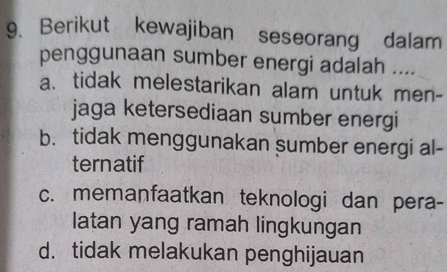 Berikut kewajiban seseorang dalam
penggunaan sumber energi adalah ....
a. tidak melestarikan alam untuk men-
jaga ketersediaan sumber energi
b. tidak menggunakan sumber energi al-
ternatif
c. memanfaatkan teknologi dan pera-
latan yang ramah lingkungan
d. tidak melakukan penghijauan