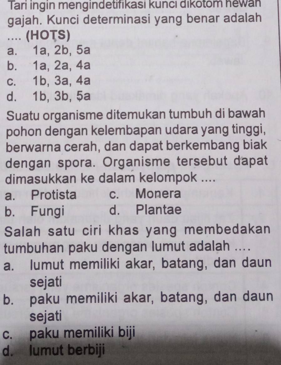 Tari ingin mengindetifikasi kunci dikotom hewan
gajah. Kunci determinasi yang benar adalah
... (HOTS)
a. 1a, 2b, 5a
b. 1a, 2a, 4a
c. 1b, 3a, 4a
d. 1b, 3b, 5a
Suatu organisme ditemukan tumbuh di bawah
pohon dengan kelembapan udara yang tinggi,
berwarna cerah, dan dapat berkembang biak
dengan spora. Organisme tersebut dapat
dimasukkan ke dalam kelompok ....
a. Protista c. Monera
b. Fungi d. Plantae
Salah satu ciri khas yang membedakan
tumbuhan paku dengan lumut adalah ....
a. lumut memiliki akar, batang, dan daun
sejati
b. paku memiliki akar, batang, dan daun
sejati
c. paku memiliki biji
d. lumut berbiji