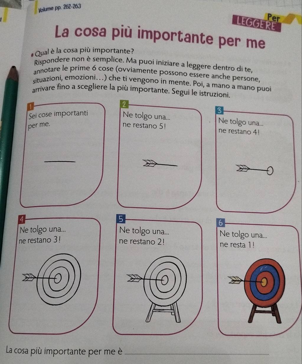 Volume pp. 262-263
Per
LEGGERE
La cosa più importante per me
Qual è la cosa più importante?
Rispondere non è semplice. Ma puoi iniziare a leggere dentro di te,
annotare le prime 6 cose (ovviamente possono essere anche persone,
situazioni, emozioni….) che ti vengono in mente. Poi, a mano a mano puoi
arrivare fino a scegliere la più importante. Segui le istruzioni.
2
Sei cose importanti
Ne tolgo una... Ne tolgo una...
per me. ne restano 5! ne restano 4!
_
5
6
Ne tolgo una... Ne tolgo una... Ne tolgo una...
ne restano 3! ne restano 2! ne resta 1!
La cosa più importante per me è_