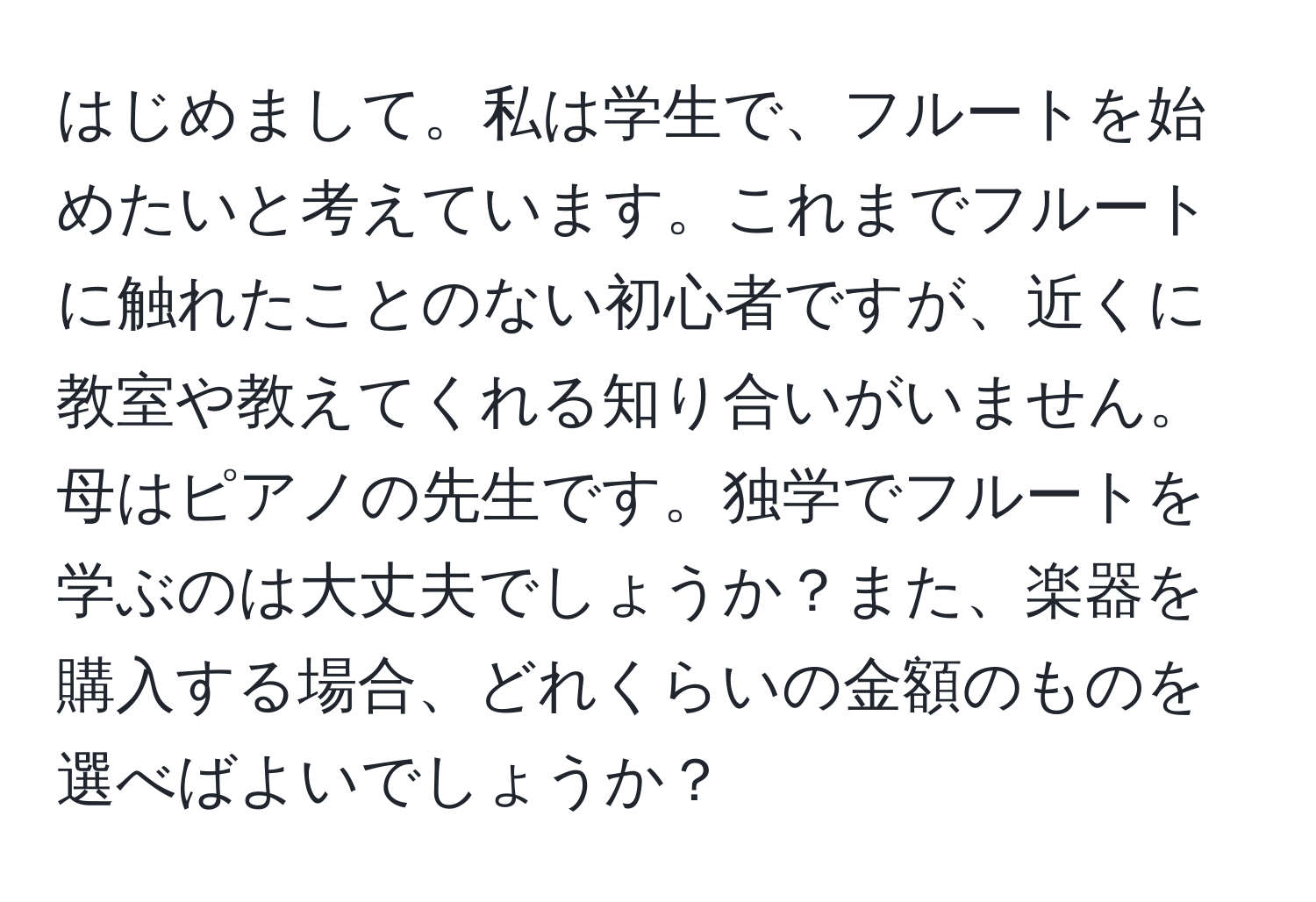 はじめまして。私は学生で、フルートを始めたいと考えています。これまでフルートに触れたことのない初心者ですが、近くに教室や教えてくれる知り合いがいません。母はピアノの先生です。独学でフルートを学ぶのは大丈夫でしょうか？また、楽器を購入する場合、どれくらいの金額のものを選べばよいでしょうか？