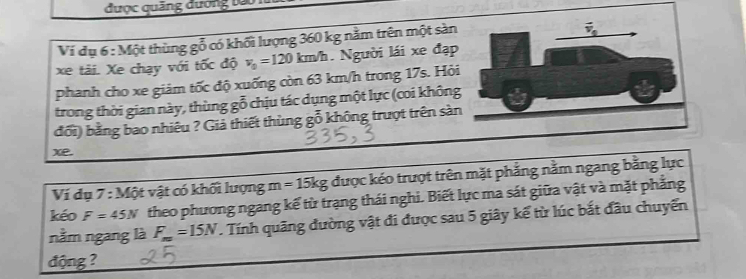 được quảng đương bà
Ví dụ 6 : Một thùng gỗ có khối lượng 360 kg nằm trên một sàn
xe tài. Xe chạy với tốc độ v_0=120km/h. Người lái xe đạp
phanh cho xe giảm tốc độ xuống còn 63 km/h trong 17s. Hỏ
trong thời gian này, thùng gỗ chịu tác dụng một lực (coi khôn
đổi) bằng bao nhiêu ? Giả thiết thùng gỗ không trượt trên sàn
xe.
Ví dụ 7:M6t t vật có khối lượng m=15kg được kéo trượt trên mặt phẳng nằm ngang bằng lực
kéo F=45N theo phương ngang kế từ trạng thái nghi. Biết lực ma sát giữa vật và mặt phẳng
nằm ngang là F_m=15N T. Tính quãng đường vật đi được sau 5 giây kế từ lúc bắt đầu chuyển
động ?